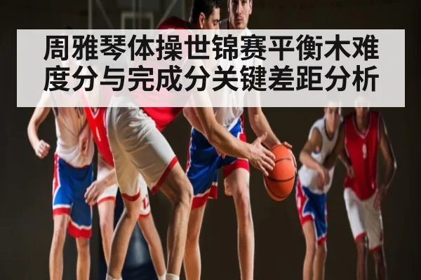 周雅琴体操世锦赛平衡木难度分与完成分关键差距分析