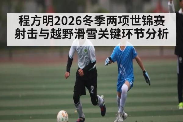程方明2026冬季两项世锦赛射击与越野滑雪关键环节分析
