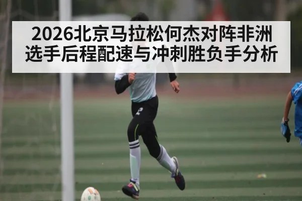 2026北京马拉松何杰对阵非洲选手后程配速与冲刺胜负手分析